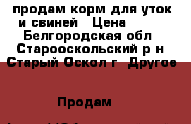 продам корм для уток и свиней › Цена ­ 200 - Белгородская обл., Старооскольский р-н, Старый Оскол г. Другое » Продам   